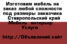 Изготовим мебель на заказ любой сложности под размеры заказчика - Ставропольский край Мебель, интерьер » Услуги   